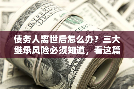 武汉债务人离世后怎么办？三大继承风险必须知道，看这篇就够了