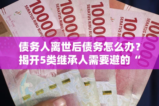 武汉债务人离世后债务怎么办？揭开5类继承人需要避的“坑”
