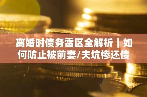 武汉离婚时债务雷区全解析｜如何防止被前妻/夫坑惨还债？